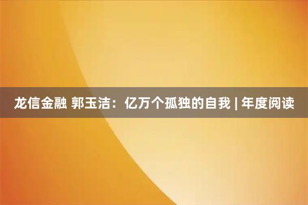 龙信金融 郭玉洁：亿万个孤独的自我 | 年度阅读