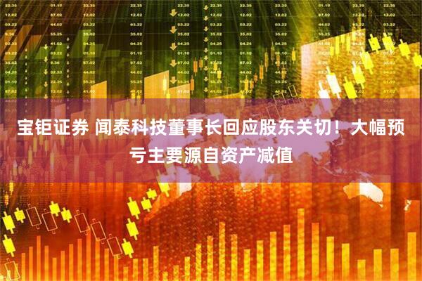 宝钜证券 闻泰科技董事长回应股东关切！大幅预亏主要源自资产减值