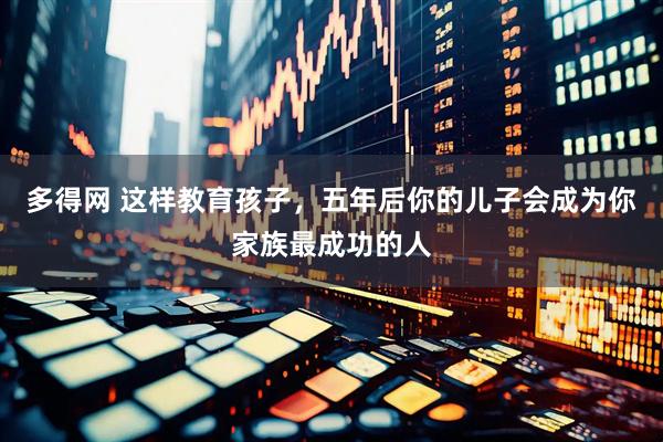 多得网 这样教育孩子，五年后你的儿子会成为你家族最成功的人