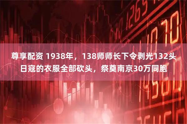 尊享配资 1938年，138师师长下令剥光132头日寇的衣服全部砍头，祭奠南京30万同胞