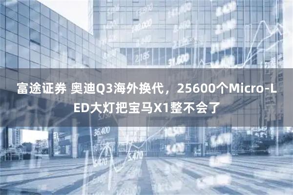富途证券 奥迪Q3海外换代，25600个Micro-LED大灯把宝马X1整不会了