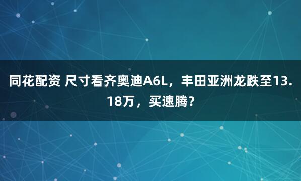同花配资 尺寸看齐奥迪A6L，丰田亚洲龙跌至13.18万，买速腾？