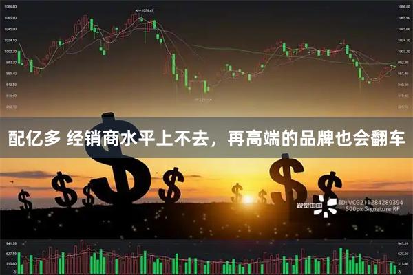 配亿多 经销商水平上不去，再高端的品牌也会翻车