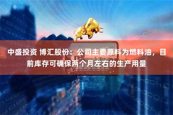 中盛投资 博汇股份：公司主要原料为燃料油，目前库存可确保两个月左右的生产用量