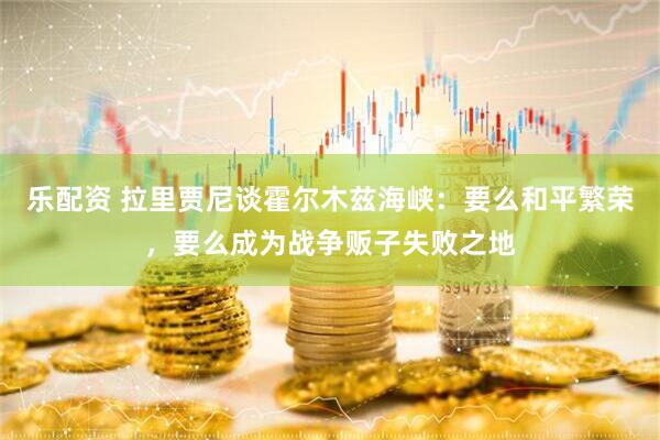 乐配资 拉里贾尼谈霍尔木兹海峡：要么和平繁荣，要么成为战争贩子失败之地