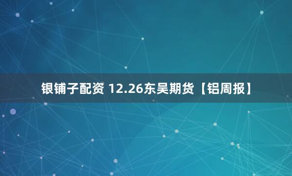 银铺子配资 12.26东吴期货【铝周报】