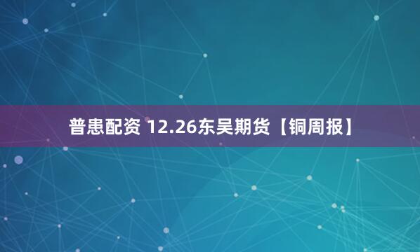 普患配资 12.26东吴期货【铜周报】