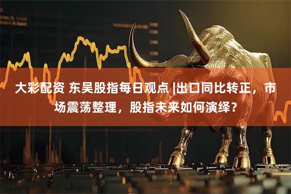 大彩配资 东吴股指每日观点 |出口同比转正，市场震荡整理，股指未来如何演绎？