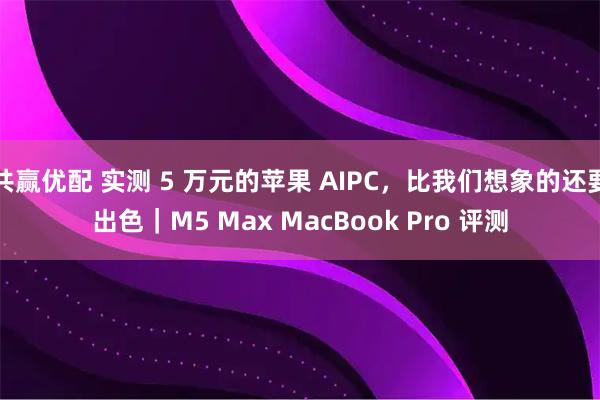 共赢优配 实测 5 万元的苹果 AIPC，比我们想象的还要出色｜M5 Max MacBook Pro 评测
