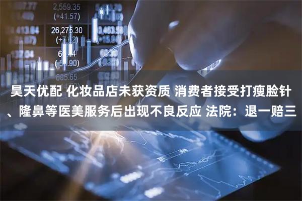 昊天优配 化妆品店未获资质 消费者接受打瘦脸针、隆鼻等医美服务后出现不良反应 法院：退一赔三