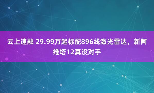 云上速融 29.99万起标配896线激光雷达，新阿维塔12真没对手