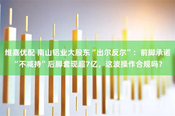 维嘉优配 南山铝业大股东“出尔反尔”：前脚承诺“不减持”后脚套现超7亿，这波操作合规吗？