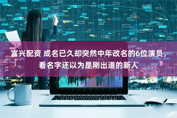 富兴配资 成名已久却突然中年改名的6位演员，看名字还以为是刚出道的新人