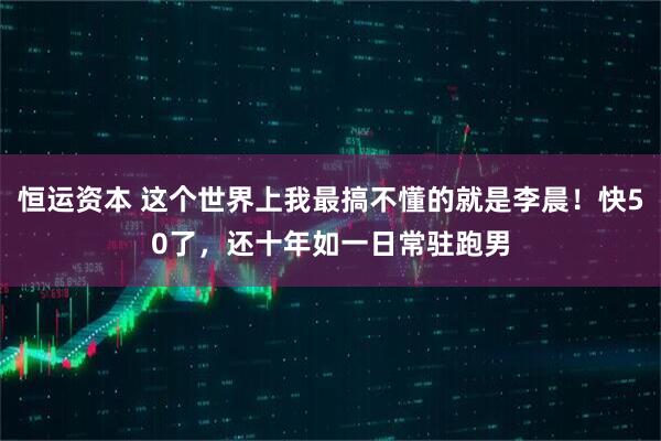 恒运资本 这个世界上我最搞不懂的就是李晨！快50了，还十年如一日常驻跑男