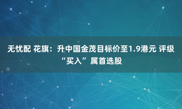 无忧配 花旗：升中国金茂目标价至1.9港元 评级“买入” 属首选股
