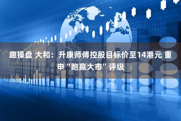 趣操盘 大和：升康师傅控股目标价至14港元 重申“跑赢大市”评级