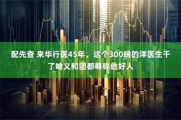 配先查 来华行医45年，这个300磅的洋医生干了啥义和团都尊称他好人
