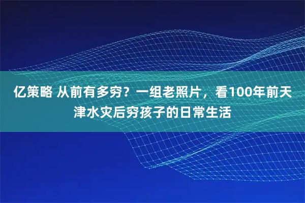 亿策略 从前有多穷？一组老照片，看100年前天津水灾后穷孩子的日常生活