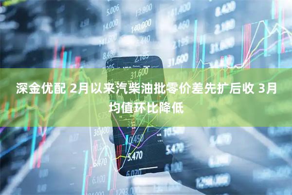 深金优配 2月以来汽柴油批零价差先扩后收 3月均值环比降低