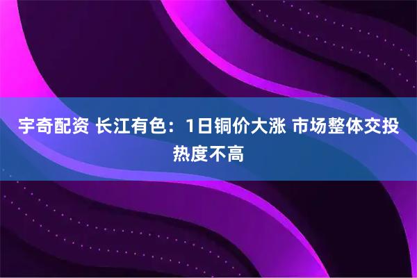 宇奇配资 长江有色：1日铜价大涨 市场整体交投热度不高