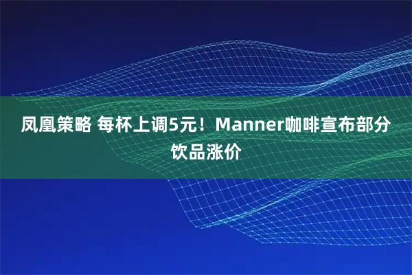 凤凰策略 每杯上调5元！Manner咖啡宣布部分饮品涨价