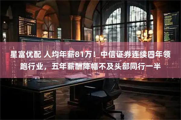 星富优配 人均年薪81万！中信证券连续四年领跑行业，五年薪酬降幅不及头部同行一半
