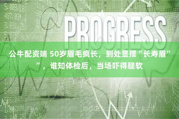 公牛配资端 50岁眉毛疯长，到处显摆“长寿眉””，谁知体检后，当场吓得腿软
