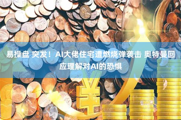 易操盘 突发！AI大佬住宅遭燃烧弹袭击 奥特曼回应理解对AI的恐惧