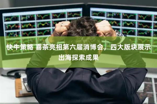 快牛策略 喜茶亮相第六届消博会，四大版块展示出海探索成果