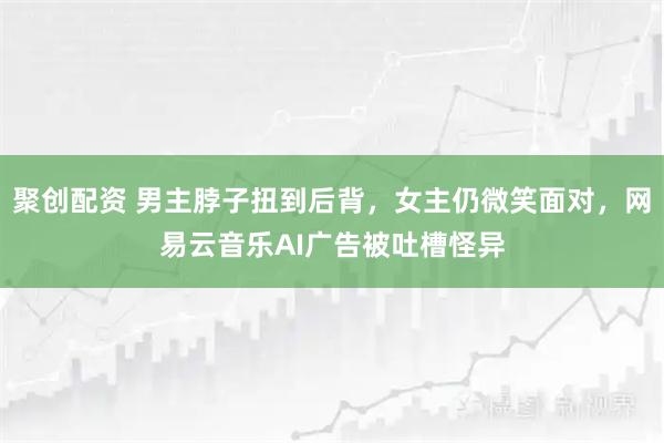 聚创配资 男主脖子扭到后背，女主仍微笑面对，网易云音乐AI广告被吐槽怪异