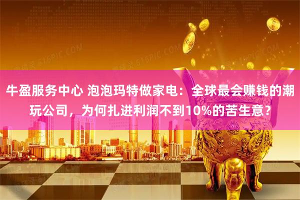 牛盈服务中心 泡泡玛特做家电：全球最会赚钱的潮玩公司，为何扎进利润不到10%的苦生意？
