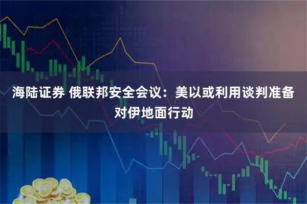 海陆证券 俄联邦安全会议：美以或利用谈判准备对伊地面行动