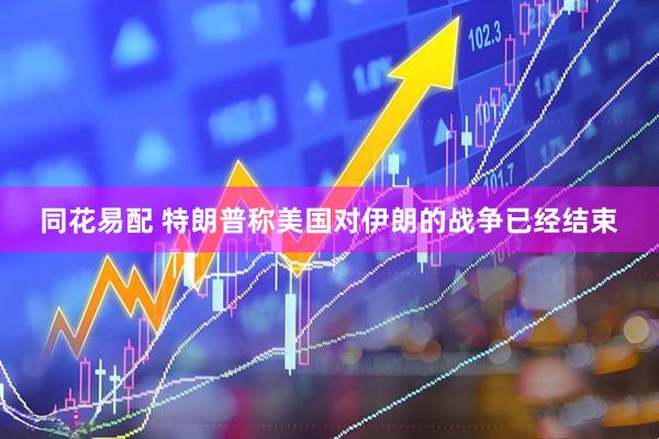 同花易配 特朗普称美国对伊朗的战争已经结束