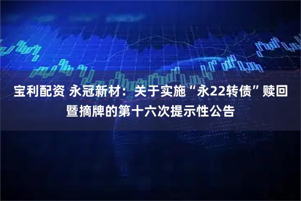 宝利配资 永冠新材：关于实施“永22转债”赎回暨摘牌的第十六次提示性公告