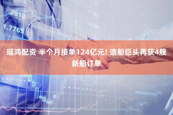 瑶鸿配资 半个月接单124亿元! 造船巨头再获4艘新船订单