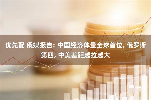 优先配 俄媒报告: 中国经济体量全球首位, 俄罗斯第四, 中美差距越拉越大