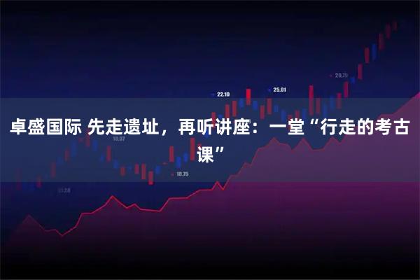 卓盛国际 先走遗址，再听讲座：一堂“行走的考古课”