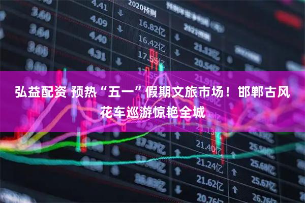 弘益配资 预热“五一”假期文旅市场！邯郸古风花车巡游惊艳全城
