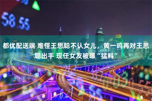 都优配送端 难怪王思聪不认女儿，黄一鸣再对王思聪出手 现任女友被曝“猛料”