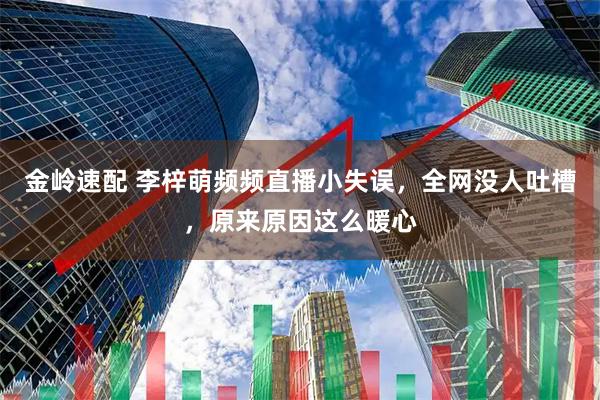 金岭速配 李梓萌频频直播小失误，全网没人吐槽，原来原因这么暖心