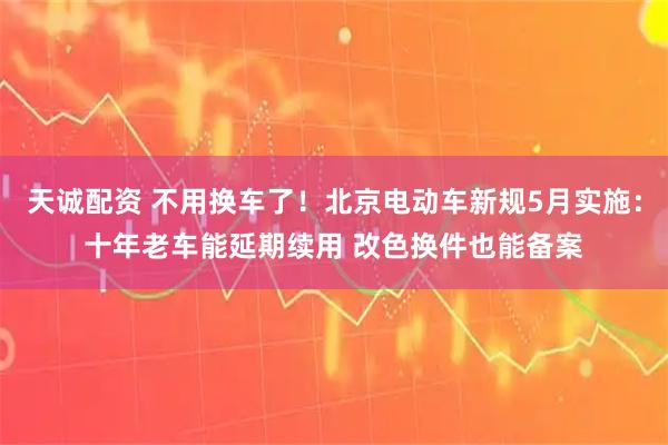 天诚配资 不用换车了！北京电动车新规5月实施：十年老车能延期续用 改色换件也能备案