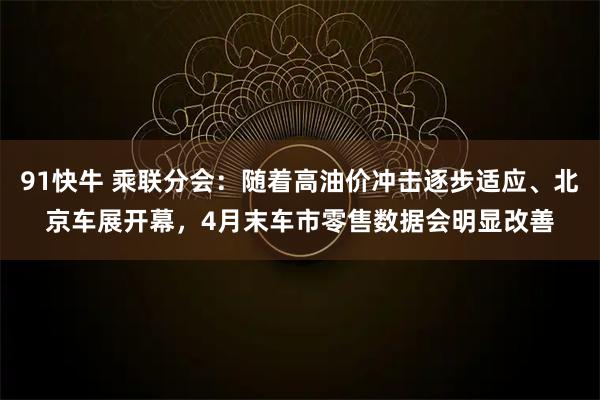 91快牛 乘联分会：随着高油价冲击逐步适应、北京车展开幕，4月末车市零售数据会明显改善