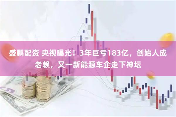 盛鹏配资 央视曝光！3年巨亏183亿，创始人成老赖，又一新能源车企走下神坛