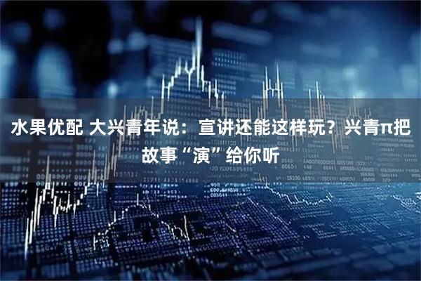 水果优配 大兴青年说：宣讲还能这样玩？兴青π把故事“演”给你听