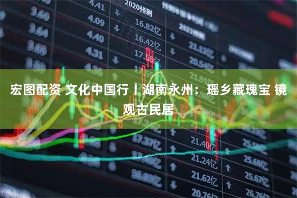 宏图配资 文化中国行丨湖南永州：瑶乡藏瑰宝 镜观古民居