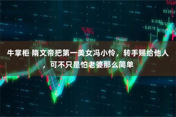 牛掌柜 隋文帝把第一美女冯小怜，转手赐给他人，可不只是怕老婆那么简单