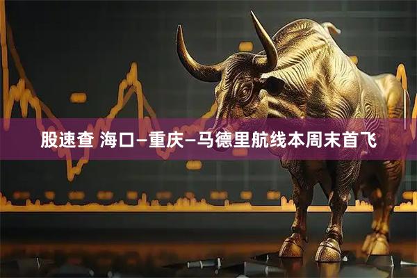 股速查 海口—重庆—马德里航线本周末首飞