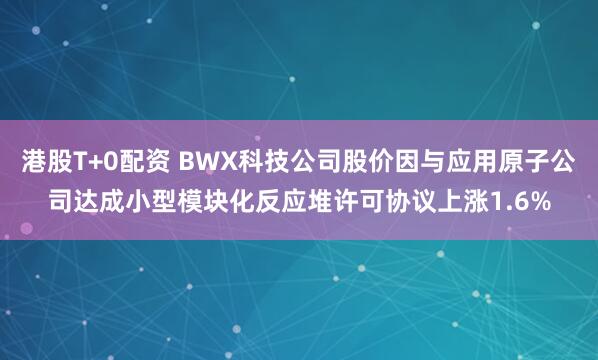 港股T+0配资 BWX科技公司股价因与应用原子公司达成小型模块化反应堆许可协议上涨1.6%