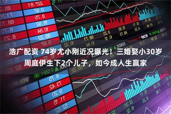浩广配资 74岁尤小刚近况曝光!三婚娶小30岁周庭伊生下2个儿子,如今成人生赢家