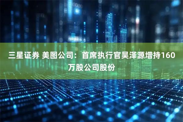 三星证券 美图公司：首席执行官吴泽源增持160万股公司股份